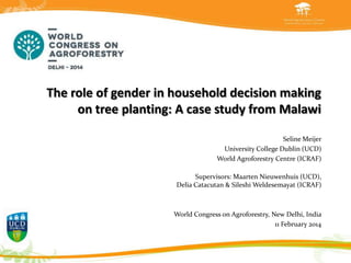 The role of gender in household decision making
on tree planting: A case study from Malawi
Seline Meijer
University College Dublin (UCD)
World Agroforestry Centre (ICRAF)
Supervisors: Maarten Nieuwenhuis (UCD),
Delia Catacutan & Sileshi Weldesemayat (ICRAF)

ATBC Meeting Bonito, World Congress on Agroforestry, New Delhi, India
11 February 2014
•

19 June 2012

 