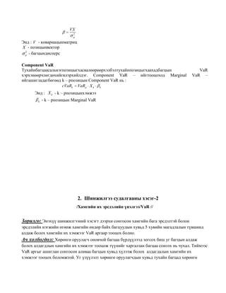VX
2
p

Энд : V - ковариацынматриц
X - позицынвектор
2
p - багцындисперс
Component VaR
Тухайнбагцаасальнэгпозицыгхасвалөөрөөрхэлбэлтухайнпозицыгхаахадбагцын
хэрхэнөөрчлөгдөхийгилэрхийлдэг. Component VaR – ийгтооцоход Marginal
ийгашигладагбөгөөд k – рпозицын Component VaR нь :
cVaRk VaR p X k k

VaR
VaR –

Энд : X k - k – рпозицынхэмжээ
k

- k – рпозицын Marginal VaR

2. Шинжилгээ судалгааны хэсэг-2
/Хамгийн их эрсдэлийн үнэлгээ/VaR //

Зорилго: Энэхүү шинжилгээний хэсэгт дээрхи сонгосон хамгийн бага эрсдэлтэй болон
эрсдэлийн нэгжийн өгөөж хамгийн өндөр байх багцуудын хувьд 5 хувийн магадлалын түвшинд
алдаж болох хамгийн их хэмжээг VaR аргаар тооцох болно.

Ач холбогдол: Хөрөнгө оруулагч оновчой багцаа бүрдүүлээд зогсох биш уг багцын алдаж
болох алдагдлын хамгийн их хэмжээг тооцож түүнийг харгалзан багцаа сонгох нь чухал. Тиймээс
VaR аргыг ашиглан сонгосон аливаа багцын хувьд хүлээж болох алдагдалын хамгийн их
хэмжээг тооцох боломжтой. Уг үзүүлэлт хөрөнгө оруулагчдын хувьд тухайн багцад хөрөнгө

 