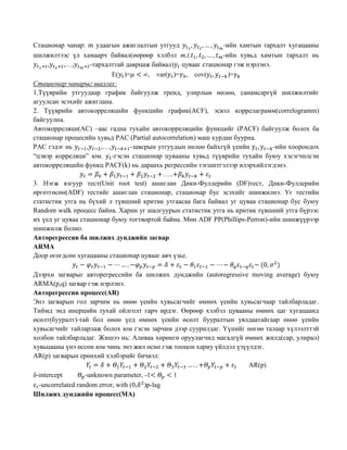 Стационар чанар: m удаагын ажиглалтын утгууд
-ийн хамтын тархалт хугацааны
шилжилтээс үл хамаарч байвал(өөрөөр хэлбэл m,t,
-ийн хувьд хамтын тархалт нь
,
,…,
-тархалттай даврцаж байвал) цувааг стационар гэж нэрлэнэ.
E( )=
, var( )= , cov(
)=
Стационар чанарыг шалгах:
1.Түүврийн утгуудаар график байгуулж тренд, улирлын нөлөө, санамсаргүй шилжилтийг
агуулсан эсэхийг ажиглана.
2. Түүврийн автокорреляцийн функцийн график(ACF), эсвэл коррелаграмм(correlogramm)
байгуулна.
Автокорреляци(АC) –аас гадна тухайн автокорреляцийн функцийг (PACF) байгуулж болох ба
стационар процесийн хувьд PAC (Partial autocorrelation) маш хурдан буурна.
PAC гэдэг нь
,
,…,
-завсрын утгуудын нөлөө байхгүй үеийн
-ийн хоорондох
“цэвэр корреляци” юм. -гэсэн стационар цувааны хувьд түүврийн тухайн буюу хэсэгчилсэн
автокорреляцийн функц PACF(k) нь дараахь регрессийн тэгшитгэлээр илэрхийлэгдэнэ.
…..
3. Нэгж язгуур тест(Unit root test) ашиглан Дики-Фуллерийн (DF)тест, Дики-Фуллерийн
өргөтгөсөн(ADF) тестийг ашиглан стационар, стационар бус эсэхийг шинжилнэ. Уг тестийн
статистик утга нь бүхий л түвшний критик утгаасаа бага байвал уг цуваа стационар бус буюу
Random walk процесс байна. Харин уг шалгуурын статистик утга нь критик түвшний утга бүрээс
их үед уг цуваа стационар буюу тогтвортой байна. Мөн ADF PP(Phillips-Perron)-ийн шинжүүрээр
шинжилж болно.
Авторегрессив ба шилжих дунджийн загвар
ARMA
Доор өгөгдсөн хугацааны стационар цувааг авч үзье.
Дээрхи загварыг авторегрессийн ба шилжих дунджийн (autoregressive moving average) буюу
ARMA(p,q) загвар гэж нэрлэнэ.
Авторегрессив процесс(AR)
Энэ загварын гол зарчим нь өнөө үеийн хувьсагчийг өмнөх үеийн хувьсагчаар тайлбарладаг.
Тиймд энд инерцийн тухай ойлголт гарч ирдэг. Өөрөөр хэлбэл цувааны өмнөх цаг хугацаанд
өсөлт(бууралт)-тай бол өнөө үед өмнөх үеийн өсөлт бууралтын уялдаатайгаар өнөө үеийн
хувьсагчийг тайларлаж болох юм гэсэн зарчим дээр суурилдаг. Үүнийг нөгөө талаар хүлээлттэй
холбон тайлбарладаг. Жишээ нь: Аливаа хөрөнгө оруулагчид магадгүй өмнөх жилд(сар, улирал)
хувьцааны үнэ өссөн юм чинь энэ жил өснө гэж тооцон хариу үйлдэл үзүүлдэг.
AR(p) загварын ерөнхий хэлбэрийг бичвэл:
AR(p)
δ-intercept
-unknown parameter, -1
1
-uncorrelated random error, with (0, )p-lag
Шилжих дунджийн процесс(MA)

 