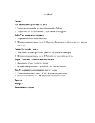 ГАРЧИГ
Оршил
Нэг. Монголын хөрөнгийн зах зээл
1. Монголын хөрөнгийн зах зээлийн өнөөгийн байдал
2. Хөрөнгийн зах зээлийн хөгжилд тулгамдаж буй асуудал
Хоёр. Үнэт цаасны багц сонголт
1. Марковичын багц сонголтын онол
2. Шинжилгээ судалгааны хэсэг-1 /Маркович багц сонголт-Монголын үнэт цаасны
зах зээл/
Гурав. Эрсдэлийн үнэлгээ
1. Хувьцааны багцын эрсдэлийн үнэлгээ-/Var (Value at risk) арга
2. Шинжилгээ судалгааны хэсэг-2 /Хамгийн их эрсдэлийн үнэлгээ/
Дөрөв. Ханшийн таамаглалын шинжилгээ
1. Хувьцааны цувааг таамаглах загвар
2. Шинжилгээ судалгааны хэсэг-3 /ARIMA time series data/
Тав. Хувьцааткомпаниудадзэрэглэлтогтоохнь
1. Компаний зэрэглэл тогтооход SOCELB зарчмыг баримтлах нь
2. Шинжилгээнийхэсэг-4 /12 ХК-дзэрэглэлтогтоохшинжилгээ/
Дүгнэлт
Хавсралт
Ашигласанматериал

 