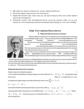 Иргэдийн үнэт цаасны талаар мэдлэг, дадлага туршлагатай болгох
Ингэснээр хөрөнгө оруулагчдын тоог нэмэгдүүлэх
Хөрөнгийн багцийг цөөн тооны хувь хүн, аж ахуй нэгжүүдэд биш олон тооны хөрөнгө
оруулагчдад төвлөрүүлэх
Компаний хуулийг улам боловсронгуй болгох чиглэлээр судалгаа хийж, гол нь үнэт
цаасны зах зээлд компаниудын оролцох боломжийг бүрэн бүрдүүлж өгөх хэрэгтэй байна.

Хоёр. Үнэт цаасны багц сонголт
1. Марковичийн багцсонголтынонол
Орчинүеийнүнэтцааснызахзээлийнонолдсонгодогбагцсонголтыноно
лголлохбайрсуурийгэзэлдэг. СонгодогбагцынонолыгХарриМаркович 1952
ондөөрийн
„Portfolio
Selection‟
хэмээхажлаарааүндсэлсэн.
ЭнэажлынхаахүрээндХ.Марковичхөрөнгөоруулагчийнхувьдахдисперс
(эрсдэл)
болондундажийн
(хүлээгдэжбуйөгөөж)
хамгийнсайнхувилбарыгтогтоохаргачлалыгтодорхойлсон.
Ингэснээрхөрөнгөоруулагчбагцынэрсдэлийгдиверсификацийнтусламжтай
хэрхэнбууруулжболохыгүзүүлсэн.
Энэ
_ажилхэвлэгдсэнээсхойшмашолонсудлаачидэнэонолыгцаашньхөгжүүлсээ
рбайна. ХарриМарковичэнэхүүонолоороо 1990 ондМертонМиллер,
ВиллиамШарпнарынхамтаарэдийнзасгийнсалбарынНобелийншагналыгхү
ртсэн.
ЭнэажлийнхүрээндхязгаарлалтгүйХарриМарковичийнСонгодогбагцсонголтынонолыгболонэнэо
нолоосулбаалсанзаримзагваруудыг (хязгаарлалтгүй) авчүзсэнболно.
Энэонолодоохүртэлачхолбогдолооалдаагүйбайгаабөгөөдугонолорчинүеийнсанхүүгийнонолынэц
эг нэрлэдэг.. Угонолынтухайтовчавчүзье.
Марковичийн багцсонголтынонол
Хөрөнгөоруулагчийннийтхөрөнгө
гээдэнэхөрөнгөөрөөИактивтхөрөнгөоруулангэжүзвэлбагцнь X p

X 1 , X 2 ,.....X N

ойлогдоно.

1
вектороортодорх

Иймд X k -гтодорхойлно X k -ньк-

дугаарактивтхөрөнгөоруулсанхөрөнгийнхувьхэмжээгэвэл

N

1 eT x

Xk
i 1

(e

1,1,1,.....1

T

R

N

)

активынөгөөжийгсанамсаргүйхэмжигдэхүүнгэжүздэгба

k

санамсаргүйхэмжигдэхүүнньхүлээгдэжбуйөгөөж rk

E 1 , E 2 .......E

E

Xp
X 1 , X 2 ,.....X N -багцынхувьдхүлээгдэжбуйөгөөжнь
нийтөгөөжболно

1

p

1

,

2

N

,....

* x1

k

N

T
N

2

* x2

-

r1 , r2 ,.......rN
.......

N

T

байна.

* xN

-

 