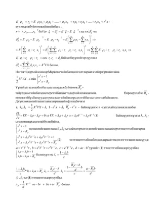 E

rp

p

E

x

x

1 1

......

2 2

N

xN

r1 x1 r2 x2 ..... rN xN

rT x -

хүлээгдэжбуйөгөөжийннийтбагц .
r

T

r1 , r2 ,....., rN
2
p

E

2

E

p

ба Var

2

E

p

E

гэдгээс

N

2

rp

p

2

E

E

x

2

N

E

N

ri xi

i
i 1

E

N

i 1
2

ri

i

j

rj

j

N

E

i

ri

j

rj xi x j

i 1 j 1

cov ri , rj

N

2
p

N

rj xi x j

i 1 j 1

ri

i

ri xi

i i

N

E

-нь

2

N

i 1

2
p

ij

байдагбаүүнийгорлуулвал

X T VX болно.

x xj

ij i
i 1 j 1

ИнгэжтодорхойлсоноорМарковичийнбагцсонголтдарааххэлбэрээртавигдана
eT x 1
1 T
X VX
min T
2
r x Rp
Үүнийутгасанааболбагцаасшаардажбуйөгөөж Rp тайүедхамгийнбагадисперстэйбагцыгтодорхойлохявдалюм.
Өөрөөрхэлбэл Rp өгөөжтэйбүхбагцууддотроосхамгийнбагаэрсдэлтэйбагцыгсонгожбайгааюм.
Дээрхнөхцөлийгашигланалагранжийнфункцбичвэл
1 T
T
L 1, 2
X VX
r T x - байнаүүнээс x -ээртухайнуламжлалавбал
1 1 e x
2 Rp
2
L
1
1
VX 1e 2 r 0 VX
(1)
байнаүүнээсүзхэд 1 , 2 1eV
2 rV
1e
2r x
x
ыголохшаардлагатайболжбайна.
eT x 1
нөхцөлийгашиглана 1 , 2 -ыголѐодээрхөгөгдөлийгашигланадоорхтэнцэтгэлбишгарна
rT x Rp
eT x

1

eTV 1e

2

eTV 1r

1

rT x

1

r T V 1e

2

r T V 1r

Rp

r TV 1r , b eTV 1r

a
1

r TV 1e , c eTV 1e , d
1
2b
1 2b
болноүүнээс 1
a Rp
2
c

c

b

1

1

2b

*b

2a

Rp

1
V
d

1

ae br

1

Rpc b
2

d
1 , 2 -ыг(1) тэгшитгэлдорлуулбал

c

xp

энэтэнцэтгэлбишбодходдараахтэмдэглэгээгашигланаүүнд:

(2)

1

be cr Rp болно

Rpc b
d
c

ac b2 үүнийг (1) тэнцэтгэлбишдорлуулбал

b

a Rpb
d

 