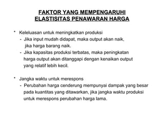 FAKTOR YANG MEMPENGARUHI
ELASTISITAS PENAWARAN HARGA
* Keleluasan untuk meningkatkan produksi
- Jika input mudah didapat, maka output akan naik,
jika harga barang naik.
- Jika kapasitas produksi terbatas, maka peningkatan
harga output akan ditanggapi dengan kenaikan output
yang relatif lebih kecil.
* Jangka waktu untuk merespons
- Perubahan harga cenderung mempunyai dampak yang besar
pada kuantitas yang ditawarkan, jika jangka waktu produksi
untuk merespons perubahan harga lama.

 