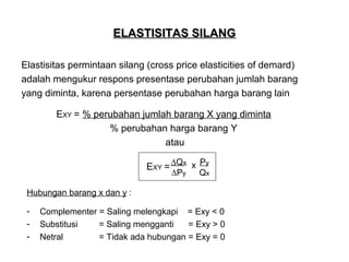 ELASTISITAS SILANG
Elastisitas permintaan silang (cross price elasticities of demard)
adalah mengukur respons presentase perubahan jumlah barang
yang diminta, karena persentase perubahan harga barang lain
EXY = % perubahan jumlah barang X yang diminta
% perubahan harga barang Y
atau
EXY = ∆Qx x Py
∆Py

Qx

Hubungan barang x dan y :
-

Complementer = Saling melengkapi = Exy < 0
Substitusi
= Saling mengganti
= Exy > 0
Netral
= Tidak ada hubungan = Exy = 0

 