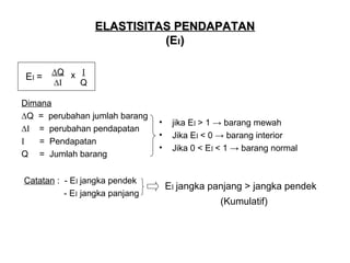 ELASTISITAS PENDAPATAN
(EI)
EI =

∆Q x I
∆I
Q

Dimana
∆Q = perubahan jumlah barang
∆I = perubahan pendapatan
I
= Pendapatan
Q = Jumlah barang
Catatan : - EI jangka pendek
- EI jangka panjang

•
•
•

jika EI > 1 → barang mewah
Jika EI < 0 → barang interior
Jika 0 < EI < 1 → barang normal

EI jangka panjang > jangka pendek
(Kumulatif)

 