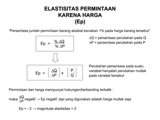 ELASTISITAS PERMINTAAN
KARENA HARGA
(Ep)
“Persentase jumlah permintaan barang akaibat kenaikan 1% pada harga barang tersebut”

Ep =

Ep =

∆Q = persentase perubahan pada Q
∆P = persentase perubahan pada P

% ∆Q
% ∆P

∆Q
∆P

x

P
Q

Perubahan persentase pada suatu
variabel hanyalah perubahan mutlak
pada variabel tersebut

Permintaan dan harga mempunyai hubungan/berbanding terbalik :
maka

∆Q
negatif → Ep negatif, tapi yang digunakan adalah harga mutlak saja
∆P
Ep = - 2 → magnitude elastisitas = 2

 