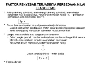 FAKTOR PENYEBAB TERJADINYA PERBEDAAN NILAI
ELASTISITAS
* Adanya barang substitusi, makin banyak barang substitusi, makin besar
perbedaan nilai elastisitasnya. Perubahan kenaikan harga 1% → perubahan
permintaan akan lebih besar dari 1%
Ep > 1
* Persentase pendapatan yang digunakan atau jenis barang
- Makin besar jumlah pendapatan, makin besar penggunaan untuk kepuasan
- Jenis barang yang merupakan kebutuhan mutlak sehari-hari
* Jangka waktu analisis atau pengetahuan konsumen
- Dalam jangka pendek, perubahan terjadinya perubahan harga tidak secara
otomatis menyebabkan terjadinya perubahan permintaan
- Konsumen belum mengetahui adanya perubahan harga

Dalam jangka pendek → tidak elastis
Ep = 0
* Fasilitas Kredit

 