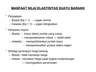 MANFAAT NILAI ELASTISITAS SUATU BARANG
* Perpajakan
- Elastis (Ep > 1) → pajak normal
- Inelastis (Ep < 1) → pajak ditingkatkan
* Kebijakan Import
- Elastis : - Impor dalam jumlah yang cukup
- mempertahankan valuta → relatif stabil
- Inelastis : - mempertahankan jumlah impor
- memperkenalkan produk dalam negeri
* Strategi penerapan harga barang
- Elastis : tidak menaikan harga
- Inlastis : menaikan harga pada tingkat moderat/wajar
→ meningkatkan penerimaan

 