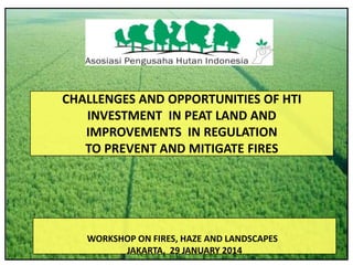 CHALLENGES AND OPPORTUNITIES OF HTI
INVESTMENT IN PEAT LAND AND
IMPROVEMENTS IN REGULATION
TO PREVENT AND MITIGATE FIRES

WORKSHOP ON FIRES, HAZE AND LANDSCAPES
JAKARTA, 29 JANUARY 2014

 