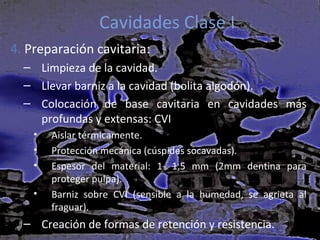 Cavidades Clase I
4. Preparación cavitaria:
– Limpieza de la cavidad.
– Llevar barniz a la cavidad (bolita algodón).
– Colocación de base cavitaria en cavidades más
profundas y extensas: CVI
•
•
•
•

Aislar térmicamente.
Protección mecánica (cúspides socavadas).
Espesor del material: 1- 1,5 mm (2mm dentina para
proteger pulpa).
Barniz sobre CVI (sensible a la humedad, se agrieta al
fraguar).

– Creación de formas de retención y resistencia.

 