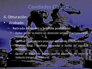 Cavidades Clase II
6. Obturación:
• Acabado:
– Retirada de matriz y bruñido postallado:
•
•
•
•

Evitar quitar la matriz en dirección oclusal (fractura cresta
marginal).
Eliminar excesos cara proximal con sonda o Hollenback.
Bruñido final : bruñidor pequeño o bolita de algodón
húmeda.
Quitar el dique de goma, que el paciente no muerda
todavía (riesgo de fractura).

 