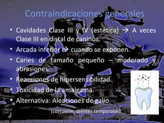 Contraindicaciones generales
• Cavidades Clase III y IV (estética)  A veces
Clase III en distal de caninos.
• Arcada inferior  cuando se exponen.
• Caries de tamaño pequeño – moderado y
abrasiones.
• Reacciones de hipersensibilidad.
• Toxicidad de la amalgama.
• Alternativa: Aleaciones de galio
(corrosión, dientes temporales).

 