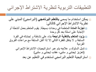 ‫التطبيقات التربوية لنظرية االشتراط اإلجرائي‬
‫‪‬‬

‫يمكن استخدام ما يسمى بالتعلم البرنامجي (البرامجي) المبني على‬
‫نظرية االشتراط اإلجرائي كالتالي:‬
‫‪ ‬تجزئة المادة المتعلمة في وحدات بسيطة. يقوم المتعلم بعمل أنشطة أو‬
‫اإلجابة على اسئلة بعد كل وحدة‬
‫‪ ‬يزود المتعلم بالتغذية الراجعة بناء على نشاطة و إجاباته في الفرة‬
‫السابقة و ال ينتقل للفقرة التالي إال إذا أتقن السابقة مع مراعات الفروق‬
‫الفردية‬
‫‪ ‬تديل السلوك و عالجه يتم عبر استراتيجيات االشتراط اإلجرائي‬
‫(تعزيز إيجابي و سلبي، عقاب إيجابي و سلبي)‬

‫‪‬‬

‫استراتيجية التعليم البرامجي تستخدم في التعليم عن بعد‬

 