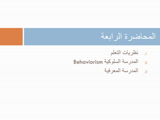 ‫المحاضرة الرابعة‬
‫1.‬
‫2.‬
‫3.‬

‫نظريات التعلم‬
‫المدرسة السلوكية ‪Behaviorism‬‬
‫المدرسة المعرفية‬

 