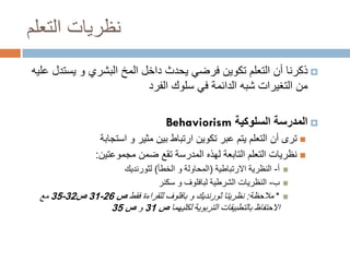 ‫نظريات التعلم‬
‫‪ ‬ذكرنا أن التعلم تكوين فرضي يحدث داخل المخ البشري و يستدل عليه‬
‫من التغيرات شبه الدائمة في سلوك الفرد‬
‫‪ ‬المدرسة السلوكية ‪Behaviorism‬‬
‫‪ ‬ترى أن التعلم يتم عبر تكوين ارتباط بين مثير و استجابة‬
‫‪ ‬نظريات التعلم التابعة لهذه المدرسة تقع ضمن مجموعتين:‬
‫‪‬‬
‫‪‬‬
‫‪‬‬

‫أ- النظرية االرتباطية (المحاولة و الخطأ) لثورنديك‬
‫ب- النظريات الشرطية لبافلوف و سكنر‬
‫* مالحظة: نظريتا ثورنديك و بافلوف للقراءة فقط ص 62-13 ص23-53 مع‬

‫االحتفاظ بالتطبيقات التربوية لكليهما ص 13 و ص 53‬

 