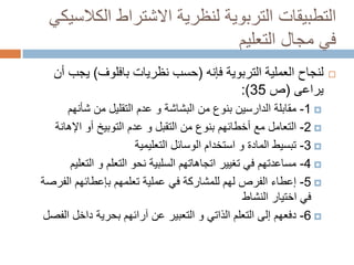 ‫التطبيقات التربوية لنظرية االشتراط الكالسيكي‬
‫في مجال التعليم‬
‫‪‬‬

‫لنجاح العملية التربوية فإنه (حسب نظريات بافلوف) يجب أن‬
‫يراعى (ص 53):‬
‫‪ -1 ‬مقابلة الدارسين بنوع من البشاشة و عدم التقليل من شأنهم‬
‫‪ -2 ‬التعامل مع أخطائهم بنوع من التقبل و عدم التوبيخ أو اإلهانة‬
‫‪ -3 ‬تبسيط المادة و استخدام الوسائل التعليمية‬
‫‪ -4 ‬مساعدتهم في تغيير اتجاهاتهم السلبية نحو التعلم و التعليم‬
‫‪ -5 ‬إعطاء الفرص لهم للمشاركة في عملية تعلمهم بإعطائهم الفرصة‬
‫في اختيار النشاط‬
‫‪ -6 ‬دفعهم إلى التعلم الذاتي و التعبير عن آرائهم بحرية داخل الفصل‬

 