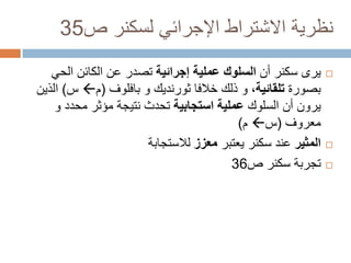 ‫نظرية االشتراط اإلجرائي لسكنر ص53‬
‫‪‬‬

‫‪‬‬
‫‪‬‬

‫يرى سكنر أن السلوك عملية إجرائية تصدر عن الكائن الحي‬
‫بصورة تلقائية، و ذلك خالفا ثورنديك و بافلوف (م‪ ‬س) الذين‬
‫يرون أن السلوك عملية استجابية تحدث نتيجة مؤثر محدد و‬
‫معروف (س‪ ‬م)‬
‫المثير عند سكنر يعتبر معزز لالستجابة‬
‫تجربة سكنر ص63‬

 