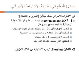 ‫مبادئ التعلم في نظرية االشتراط اإلجرائي‬
‫في االشتراط اإلجرائي هناك مبدأين (التعزيز و التشكيل):‬
‫‪ -1 ‬التعزيز ‪ :Reinforcement‬تزداد سرعة و قوة االستجابة‬
‫اإلجرائية إذا أتبعت بمثير يعززها.‬
‫‪ ‬التعزيز الموجب: أي مؤثر وجودة يزيد احتمال حدوث االستجابة‬
‫‪ ‬السالب: أي مؤثر انعدامه يزيد احتمال حدوث االستجابة‬
‫‪ ‬المستمر: الذي يحصل فور كل استجابة‬
‫‪ ‬المتقطع: الذي يحصل على فترات زمنية‬

‫2- التشكيل ‪ :Shaping‬توجيه االستجابة من خالل التعزيز.‬

 