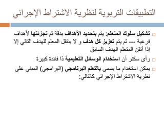 ‫التطبيقات التربوية لنظرية االشتراط اإلجرائي‬
‫‪‬‬

‫‪‬‬
‫‪‬‬

‫تشكيل سلوك المتعلم: يتم بتحديد األهداف بدقة ثم تجزئتها ألهداف‬
‫فرعية --- ثم يتم تعزيز كل هدف و ال ينتقل المعلم للهدف التالي إال‬
‫إذا أتقن المتعلم الهدف السابق‬
‫رأى سكنر أن استخدام الوسائل التعليمية ذا فائدة كبيرة‬
‫يمكن استخدام ما يسمى بالتعلم البرنامجي (البرامجي) المبني على‬
‫نظرية االشتراط اإلجرائي كالتالي:‬

 