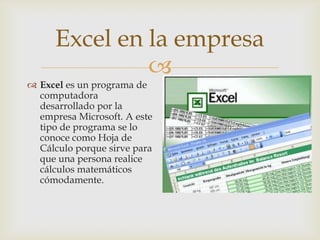 Excel en la empresa

 Excel es un programa de
computadora
desarrollado por la
empresa Microsoft. A este
tipo de programa se lo
conoce como Hoja de
Cálculo porque sirve para
que una persona realice
cálculos matemáticos
cómodamente.

 