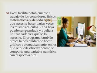 Excel facilita notablemente el
trabajo de los contadores, físicos,
matemáticos, y de todo aquel
que necesite hacer varias veces
los mismos cálculos. Cada hoja
puede ser guardada y vuelta a
utilizar cada vez que se lo
necesite. El programa también
ofrece la posibilidad de hacer
gráficos automáticamente, en los
que se puede observar cómo se
comporta una variable numérica
con respecto a otra.



 