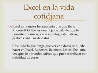 Excel en la vida
cotidiana

 Excel es la mejor herramienta que que tiene
Microsoft Office, es una hoja de cálculo que te
permite organizar, sacar cuentas, estadísticas,
gráficos, análisis de datos.
Casi todo lo que tenga que ver con datos se puede
hacer en Excel. Reportes, Balances, Listas, Etc.. una
vez que lo aprendes sabrás que puedes trabajar con
infinidad de cosas.

 