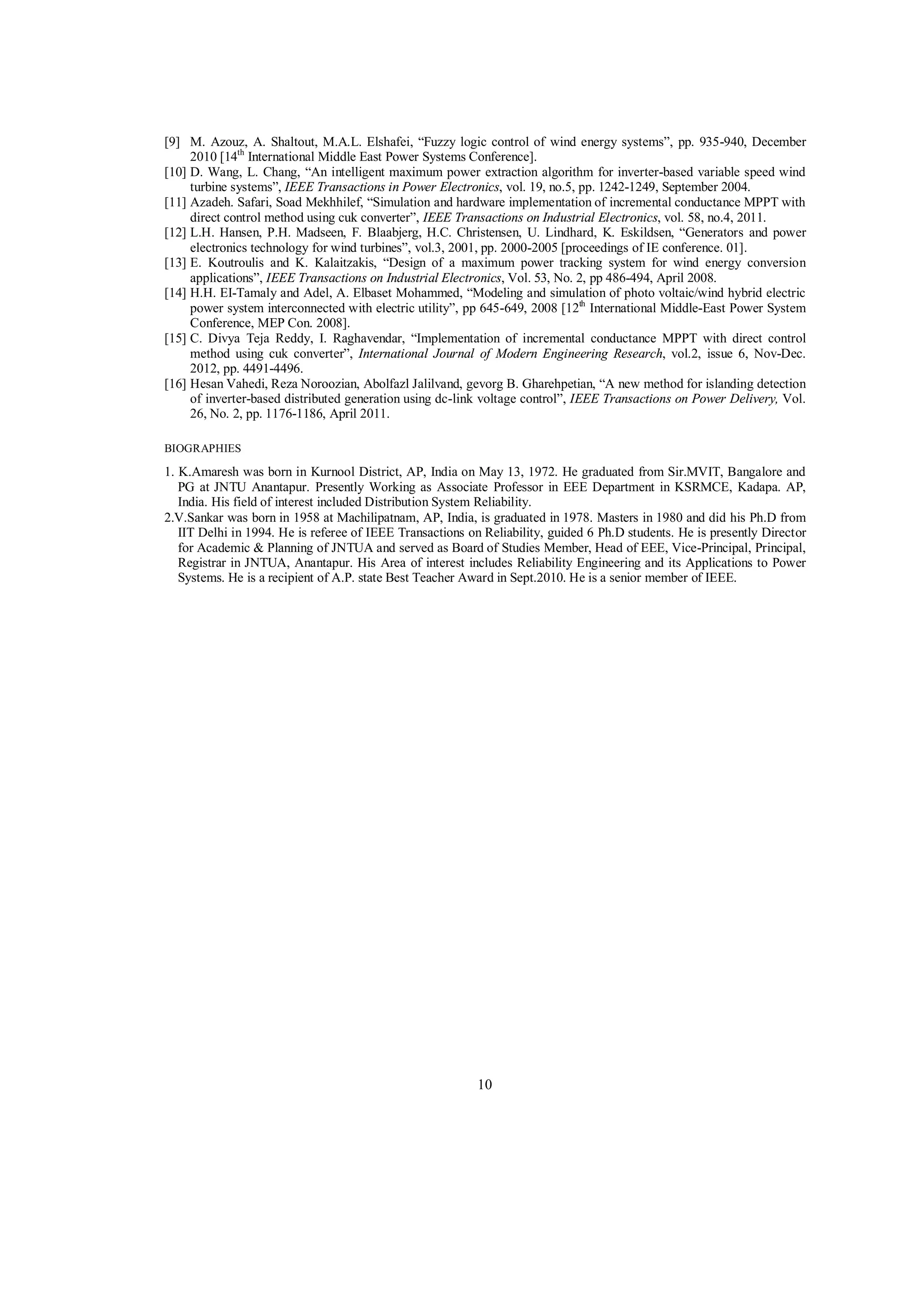 [9] M. Azouz, A. Shaltout, M.A.L. Elshafei, “Fuzzy logic control of wind energy systems”, pp. 935-940, December
2010 [14th International Middle East Power Systems Conference].
[10] D. Wang, L. Chang, “An intelligent maximum power extraction algorithm for inverter-based variable speed wind
turbine systems”, IEEE Transactions in Power Electronics, vol. 19, no.5, pp. 1242-1249, September 2004.
[11] Azadeh. Safari, Soad Mekhhilef, “Simulation and hardware implementation of incremental conductance MPPT with
direct control method using cuk converter”, IEEE Transactions on Industrial Electronics, vol. 58, no.4, 2011.
[12] L.H. Hansen, P.H. Madseen, F. Blaabjerg, H.C. Christensen, U. Lindhard, K. Eskildsen, “Generators and power
electronics technology for wind turbines”, vol.3, 2001, pp. 2000-2005 [proceedings of IE conference. 01].
[13] E. Koutroulis and K. Kalaitzakis, “Design of a maximum power tracking system for wind energy conversion
applications”, IEEE Transactions on Industrial Electronics, Vol. 53, No. 2, pp 486-494, April 2008.
[14] H.H. EI-Tamaly and Adel, A. Elbaset Mohammed, “Modeling and simulation of photo voltaic/wind hybrid electric
power system interconnected with electric utility”, pp 645-649, 2008 [12th International Middle-East Power System
Conference, MEP Con. 2008].
[15] C. Divya Teja Reddy, I. Raghavendar, “Implementation of incremental conductance MPPT with direct control
method using cuk converter”, International Journal of Modern Engineering Research, vol.2, issue 6, Nov-Dec.
2012, pp. 4491-4496.
[16] Hesan Vahedi, Reza Noroozian, Abolfazl Jalilvand, gevorg B. Gharehpetian, “A new method for islanding detection
of inverter-based distributed generation using dc-link voltage control”, IEEE Transactions on Power Delivery, Vol.
26, No. 2, pp. 1176-1186, April 2011.
BIOGRAPHIES

1. K.Amaresh was born in Kurnool District, AP, India on May 13, 1972. He graduated from Sir.MVIT, Bangalore and
PG at JNTU Anantapur. Presently Working as Associate Professor in EEE Department in KSRMCE, Kadapa. AP,
India. His field of interest included Distribution System Reliability.
2.V.Sankar was born in 1958 at Machilipatnam, AP, India, is graduated in 1978. Masters in 1980 and did his Ph.D from
IIT Delhi in 1994. He is referee of IEEE Transactions on Reliability, guided 6 Ph.D students. He is presently Director
for Academic & Planning of JNTUA and served as Board of Studies Member, Head of EEE, Vice-Principal, Principal,
Registrar in JNTUA, Anantapur. His Area of interest includes Reliability Engineering and its Applications to Power
Systems. He is a recipient of A.P. state Best Teacher Award in Sept.2010. He is a senior member of IEEE.

10

 