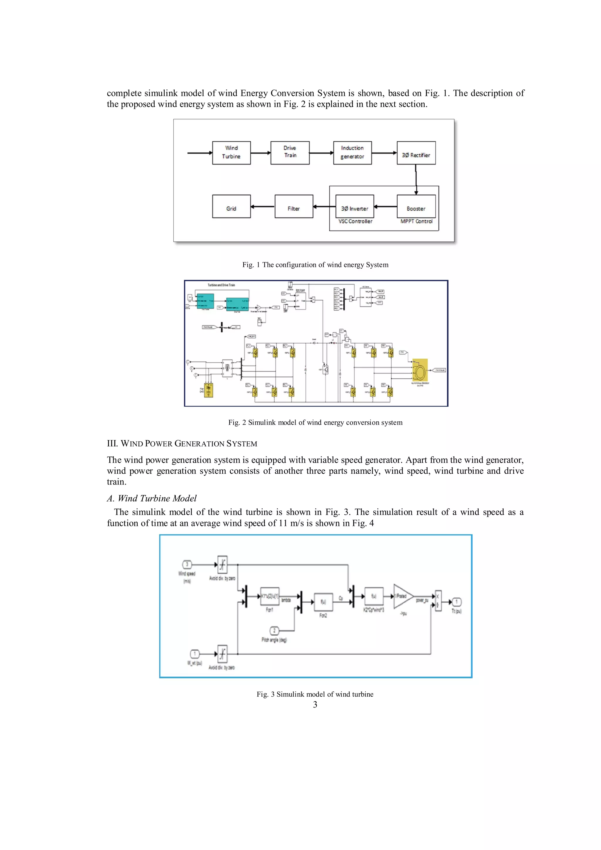 complete simulink model of wind Energy Conversion System is shown, based on Fig. 1. The description of
the proposed wind energy system as shown in Fig. 2 is explained in the next section.

Fig. 1 The configuration of wind energy System

Fig. 2 Simulink model of wind energy conversion system

III. W IND POWER GENERATION S YSTEM
The wind power generation system is equipped with variable speed generator. Apart from the wind generator,
wind power generation system consists of another three parts namely, wind speed, wind turbine and drive
train.
A. Wind Turbine Model
The simulink model of the wind turbine is shown in Fig. 3. The simulation result of a wind speed as a
function of time at an average wind speed of 11 m/s is shown in Fig. 4

Fig. 3 Simulink model of wind turbine

3

 
