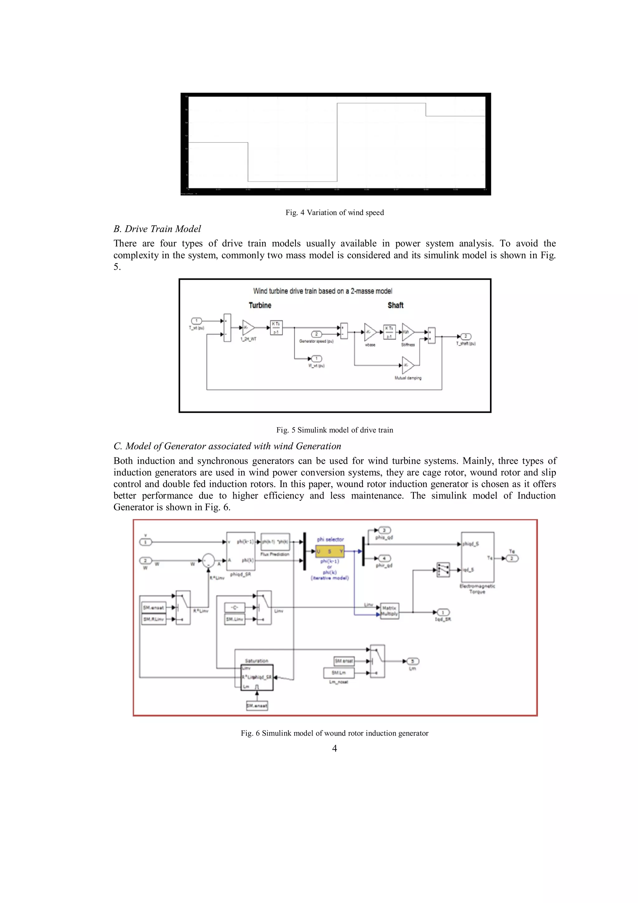 Fig. 4 Variation of wind speed

B. Drive Train Model
There are four types of drive train models usually available in power system analysis. To avoid the
complexity in the system, commonly two mass model is considered and its simulink model is shown in Fig.
5.

Fig. 5 Simulink model of drive train

C. Model of Generator associated with wind Generation
Both induction and synchronous generators can be used for wind turbine systems. Mainly, three types of
induction generators are used in wind power conversion systems, they are cage rotor, wound rotor and slip
control and double fed induction rotors. In this paper, wound rotor induction generator is chosen as it offers
better performance due to higher efficiency and less maintenance. The simulink model of Induction
Generator is shown in Fig. 6.

Fig. 6 Simulink model of wound rotor induction generator

4

 