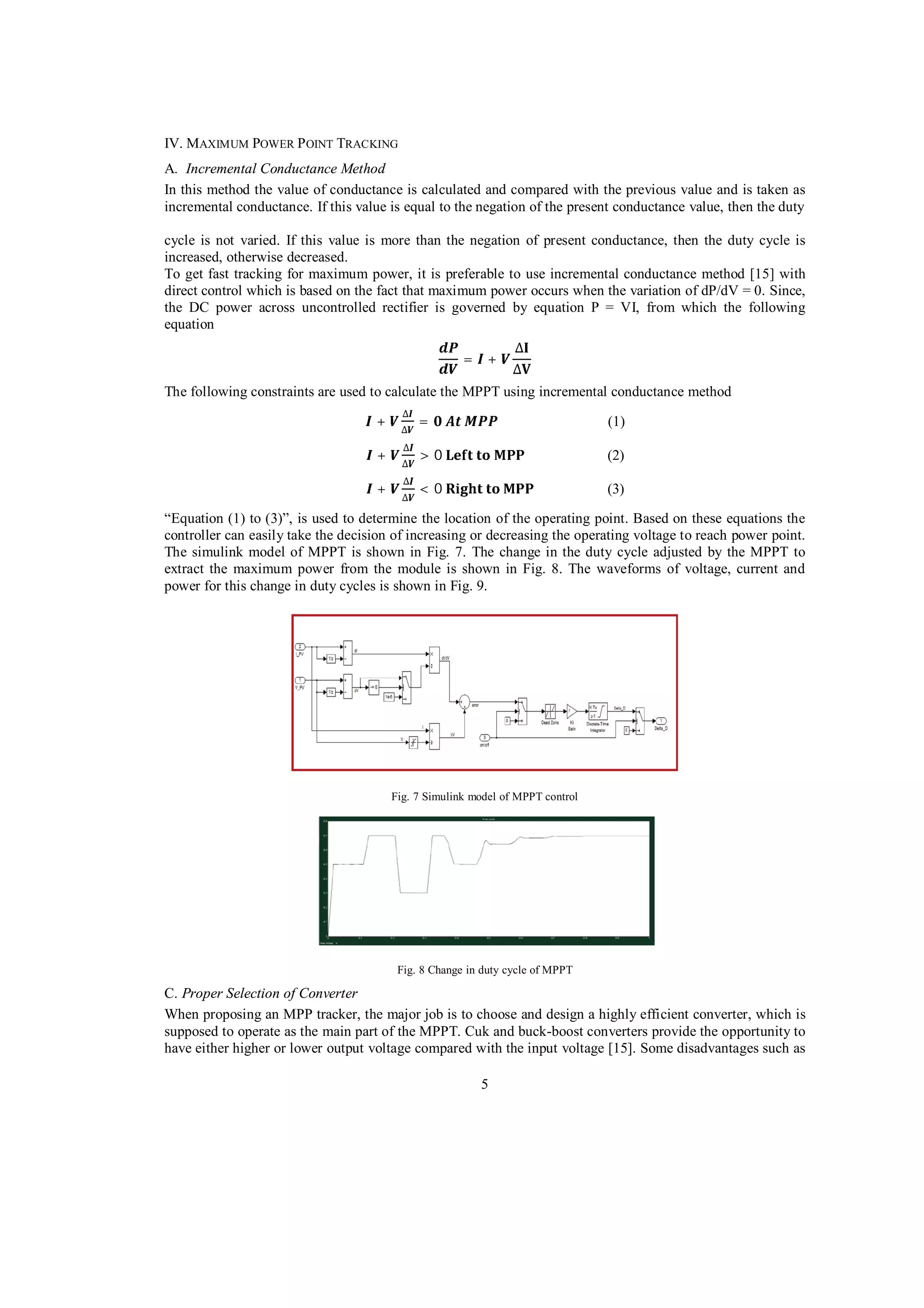 IV. MAXIMUM POWER P OINT TRACKING
A. Incremental Conductance Method
In this method the value of conductance is calculated and compared with the previous value and is taken as
incremental conductance. If this value is equal to the negation of the present conductance value, then the duty
cycle is not varied. If this value is more than the negation of present conductance, then the duty cycle is
increased, otherwise decreased.
To get fast tracking for maximum power, it is preferable to use incremental conductance method [15] with
direct control which is based on the fact that maximum power occurs when the variation of dP/dV = 0. Since,
the DC power across uncontrolled rectifier is governed by equation P = VI, from which the following
equation
= +
The following constraints are used to calculate the MPPT using incremental conductance method
+

=

(1)

+

>0

(2)

+

<0

(3)

“Equation (1) to (3)”, is used to determine the location of the operating point. Based on these equations the
controller can easily take the decision of increasing or decreasing the operating voltage to reach power point.
The simulink model of MPPT is shown in Fig. 7. The change in the duty cycle adjusted by the MPPT to
extract the maximum power from the module is shown in Fig. 8. The waveforms of voltage, current and
power for this change in duty cycles is shown in Fig. 9.

Fig. 7 Simulink model of MPPT control

Fig. 8 Change in duty cycle of MPPT

C. Proper Selection of Converter
When proposing an MPP tracker, the major job is to choose and design a highly efficient converter, which is
supposed to operate as the main part of the MPPT. Cuk and buck-boost converters provide the opportunity to
have either higher or lower output voltage compared with the input voltage [15]. Some disadvantages such as
5

 