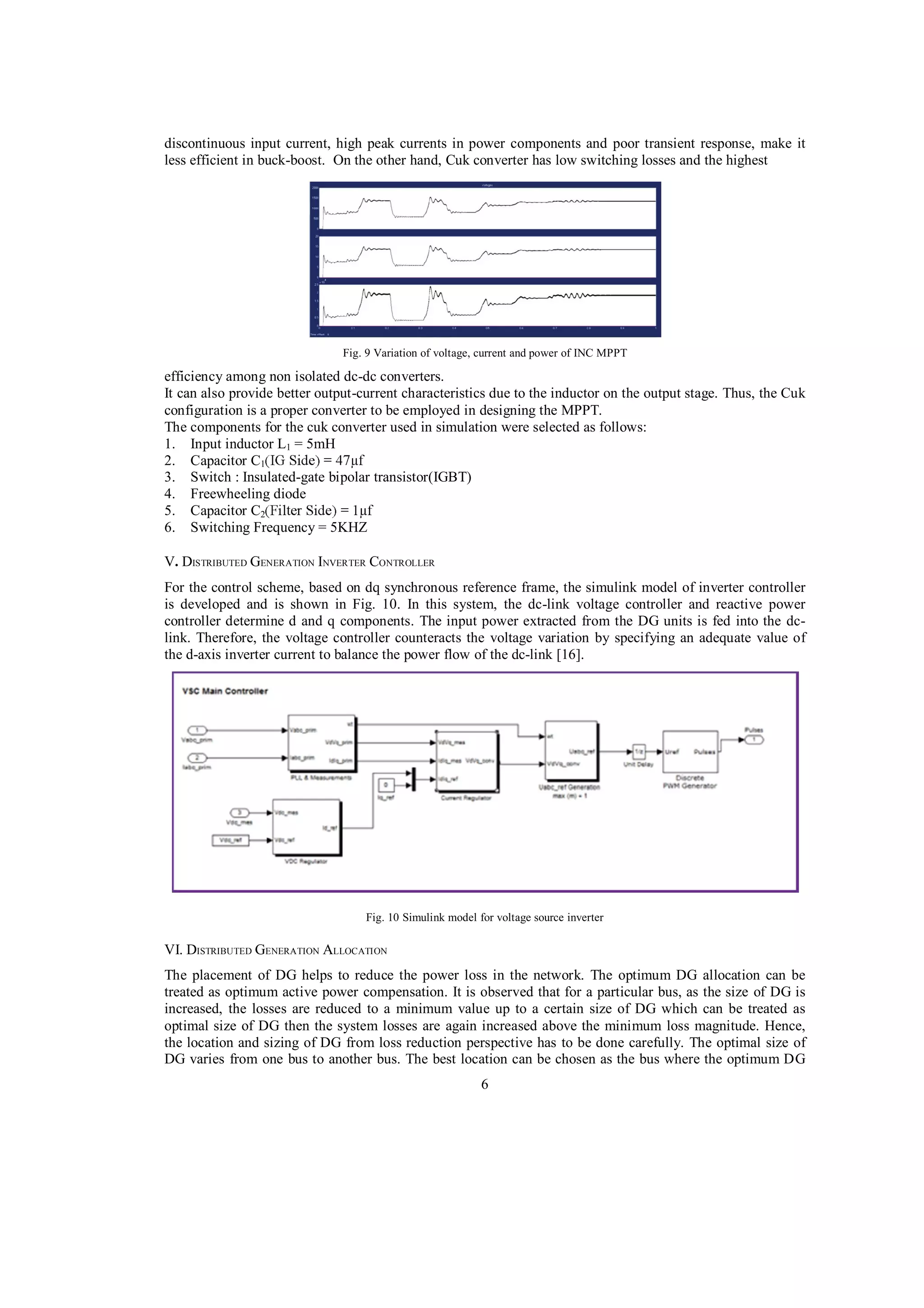 discontinuous input current, high peak currents in power components and poor transient response, make it
less efficient in buck-boost. On the other hand, Cuk converter has low switching losses and the highest

Fig. 9 Variation of voltage, current and power of INC MPPT

efficiency among non isolated dc-dc converters.
It can also provide better output-current characteristics due to the inductor on the output stage. Thus, the Cuk
configuration is a proper converter to be employed in designing the MPPT.
The components for the cuk converter used in simulation were selected as follows:
1. Input inductor L1 = 5mH
2. Capacitor C1
3. Switch : Insulated-gate bipolar transistor(IGBT)
4. Freewheeling diode
5. Capacitor C2
6. Switching Frequency = 5KHZ
V. DISTRIBUTED GENERATION INVERTER CONTROLLER
For the control scheme, based on dq synchronous reference frame, the simulink model of inverter controller
is developed and is shown in Fig. 10. In this system, the dc-link voltage controller and reactive power
controller determine d and q components. The input power extracted from the DG units is fed into the dclink. Therefore, the voltage controller counteracts the voltage variation by specifying an adequate value of
the d-axis inverter current to balance the power flow of the dc-link [16].

Fig. 10 Simulink model for voltage source inverter

VI. DISTRIBUTED GENERATION ALLOCATION
The placement of DG helps to reduce the power loss in the network. The optimum DG allocation can be
treated as optimum active power compensation. It is observed that for a particular bus, as the size of DG is
increased, the losses are reduced to a minimum value up to a certain size of DG which can be treated as
optimal size of DG then the system losses are again increased above the minimum loss magnitude. Hence,
the location and sizing of DG from loss reduction perspective has to be done carefully. The optimal size of
DG varies from one bus to another bus. The best location can be chosen as the bus where the optimum DG
6

 