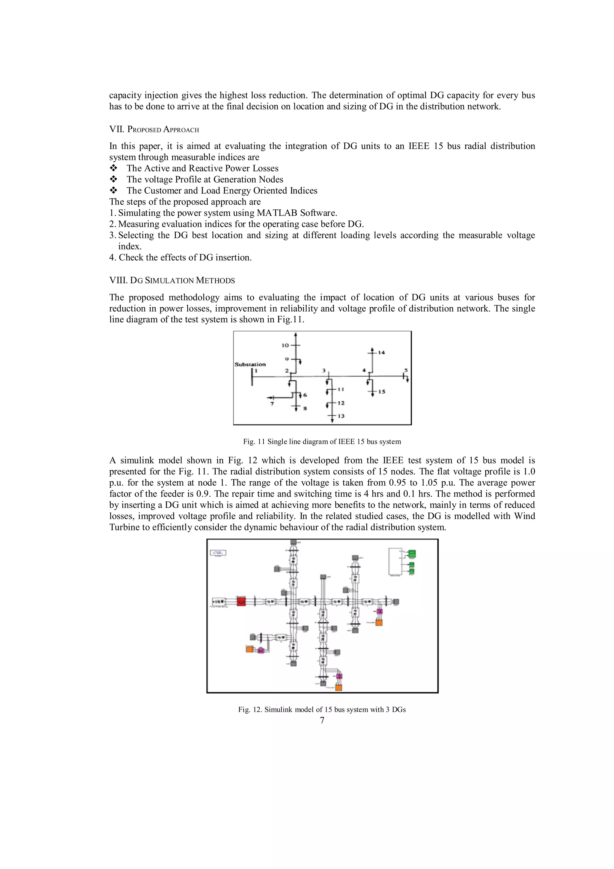 capacity injection gives the highest loss reduction. The determination of optimal DG capacity for every bus
has to be done to arrive at the final decision on location and sizing of DG in the distribution network.
VII. PROPOSED APPROACH
In this paper, it is aimed at evaluating the integration of DG units to an IEEE 15 bus radial distribution
system through measurable indices are
The Active and Reactive Power Losses
The voltage Profile at Generation Nodes
The Customer and Load Energy Oriented Indices
The steps of the proposed approach are
1. Simulating the power system using MATLAB Software.
2. Measuring evaluation indices for the operating case before DG.
3. Selecting the DG best location and sizing at different loading levels according the measurable voltage
index.
4. Check the effects of DG insertion.
VIII. D G SIMULATION METHODS
The proposed methodology aims to evaluating the impact of location of DG units at various buses for
reduction in power losses, improvement in reliability and voltage profile of distribution network. The single
line diagram of the test system is shown in Fig.11.

Fig. 11 Single line diagram of IEEE 15 bus system

A simulink model shown in Fig. 12 which is developed from the IEEE test system of 15 bus model is
presented for the Fig. 11. The radial distribution system consists of 15 nodes. The flat voltage profile is 1.0
p.u. for the system at node 1. The range of the voltage is taken from 0.95 to 1.05 p.u. The average power
factor of the feeder is 0.9. The repair time and switching time is 4 hrs and 0.1 hrs. The method is performed
by inserting a DG unit which is aimed at achieving more benefits to the network, mainly in terms of reduced
losses, improved voltage profile and reliability. In the related studied cases, the DG is modelled with Wind
Turbine to efficiently consider the dynamic behaviour of the radial distribution system.

Fig. 12. Simulink model of 15 bus system with 3 DGs

7

 