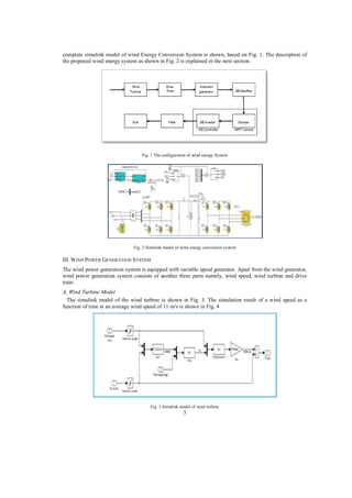 complete simulink model of wind Energy Conversion System is shown, based on Fig. 1. The description of
the proposed wind energy system as shown in Fig. 2 is explained in the next section.

Fig. 1 The configuration of wind energy System

Fig. 2 Simulink model of wind energy conversion system

III. W IND POWER GENERATION S YSTEM
The wind power generation system is equipped with variable speed generator. Apart from the wind generator,
wind power generation system consists of another three parts namely, wind speed, wind turbine and drive
train.
A. Wind Turbine Model
The simulink model of the wind turbine is shown in Fig. 3. The simulation result of a wind speed as a
function of time at an average wind speed of 11 m/s is shown in Fig. 4

Fig. 3 Simulink model of wind turbine

3

 