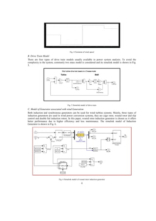 Fig. 4 Variation of wind speed

B. Drive Train Model
There are four types of drive train models usually available in power system analysis. To avoid the
complexity in the system, commonly two mass model is considered and its simulink model is shown in Fig.
5.

Fig. 5 Simulink model of drive train

C. Model of Generator associated with wind Generation
Both induction and synchronous generators can be used for wind turbine systems. Mainly, three types of
induction generators are used in wind power conversion systems, they are cage rotor, wound rotor and slip
control and double fed induction rotors. In this paper, wound rotor induction generator is chosen as it offers
better performance due to higher efficiency and less maintenance. The simulink model of Induction
Generator is shown in Fig. 6.

Fig. 6 Simulink model of wound rotor induction generator

4

 
