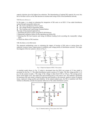 capacity injection gives the highest loss reduction. The determination of optimal DG capacity for every bus
has to be done to arrive at the final decision on location and sizing of DG in the distribution network.
VII. PROPOSED APPROACH
In this paper, it is aimed at evaluating the integration of DG units to an IEEE 15 bus radial distribution
system through measurable indices are
The Active and Reactive Power Losses
The voltage Profile at Generation Nodes
The Customer and Load Energy Oriented Indices
The steps of the proposed approach are
1. Simulating the power system using MATLAB Software.
2. Measuring evaluation indices for the operating case before DG.
3. Selecting the DG best location and sizing at different loading levels according the measurable voltage
index.
4. Check the effects of DG insertion.
VIII. D G SIMULATION METHODS
The proposed methodology aims to evaluating the impact of location of DG units at various buses for
reduction in power losses, improvement in reliability and voltage profile of distribution network. The single
line diagram of the test system is shown in Fig.11.

Fig. 11 Single line diagram of IEEE 15 bus system

A simulink model shown in Fig. 12 which is developed from the IEEE test system of 15 bus model is
presented for the Fig. 11. The radial distribution system consists of 15 nodes. The flat voltage profile is 1.0
p.u. for the system at node 1. The range of the voltage is taken from 0.95 to 1.05 p.u. The average power
factor of the feeder is 0.9. The repair time and switching time is 4 hrs and 0.1 hrs. The method is performed
by inserting a DG unit which is aimed at achieving more benefits to the network, mainly in terms of reduced
losses, improved voltage profile and reliability. In the related studied cases, the DG is modelled with Wind
Turbine to efficiently consider the dynamic behaviour of the radial distribution system.

Fig. 12. Simulink model of 15 bus system with 3 DGs

7

 