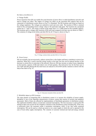 IX. SIMULATION RESULTS
A. Voltage Profile
Power injections from DG can modify the usual direction of power flows in radial distribution networks and
lead to voltage rise effect. The impact of voltage rise effect on the maximum DG capacity that can be
connected to a distribution system shown in Fig.12 is illustrated. The DG locations and sizing are based on
the voltage regulation. The voltages are analyzed at each and every node. The location of DGs is attained
based on the corresponding lowest voltage values at the particular node point. The locations for a proposed
system are 5, 7 and 13. The sizing is chosen of the range from 1 to 1.5MW based on the available capacity.
The locations and its voltages after insertion of DG units and compared with base case are shown in Table 1.
The variation of voltage levels before and after DG for all 15 buses is shown in Fig.13.
1.05
1
0.95

Before
DG

0.9
0.85

After
DG

0.8
0.75
1 3 5 7 9 11 13 15

Fig. 13 Voltage variation before and after DG for 15 bus system

B. Power Losses
DG can normally, but not necessarily, reduces current flow in the feeders and hence contributes to power loss
reduction. When DG is used to provide energy locally to the load, line loss can be reduced because of the
decrease in current flow in some part of the network. However, DG may increase or reduce losses, depending
on the location, capacity of DG and relative size of load quantity. The total power loss for the base case is
361.8 KW and after placing DG the total losses are reduced to 26.82 KW and the variation is shown with the
help of bar chart in Fig. 14.
400
300
200
100
0
without DG With DG
Powe Losses
Fig. 14. Total power losses(kw) before and after DG

C. Reliability impact on DG Locations
The main purpose of integrating DG to distribution system is to increase the reliability of power supply.
Reliability is one of the important characteristics of power system that consists of security and adequacy
assessment. Both of them are affected by implementation of distributed generation in distribution system.
The traditional reliability indices covered only sustained interruptions. The time necessary to start-up the DG
should be taken into account for the reliability evaluation of the distribution system including DG. If this time
is sufficiently short, the customers suffer a momentary interruption, while, if not, they suffer sustained
interruptions. DG can be used as a back-up system or as a main supply in which the unit is operated in the
case of local utility supply interruptions. The variation of customer oriented and load and energy oriented
8

 