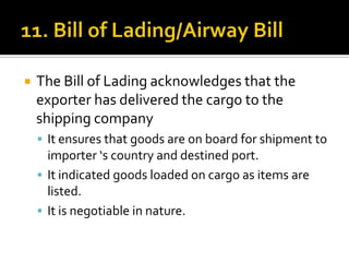 

The Bill of Lading acknowledges that the
exporter has delivered the cargo to the
shipping company
 It ensures that goods are on board for shipment to

importer ‘s country and destined port.
 It indicated goods loaded on cargo as items are
listed.
 It is negotiable in nature.

 