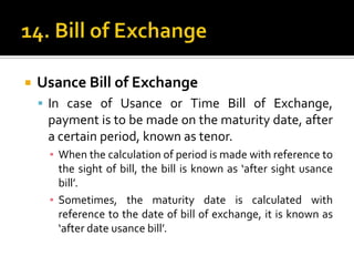 

Usance Bill of Exchange
 In case of Usance or Time Bill of Exchange,

payment is to be made on the maturity date, after
a certain period, known as tenor.
▪ When the calculation of period is made with reference to
the sight of bill, the bill is known as ‘after sight usance
bill’.
▪ Sometimes, the maturity date is calculated with
reference to the date of bill of exchange, it is known as
‘after date usance bill’.

 