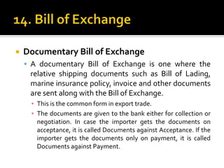 

Documentary Bill of Exchange
 A documentary Bill of Exchange is one where the

relative shipping documents such as Bill of Lading,
marine insurance policy, invoice and other documents
are sent along with the Bill of Exchange.
▪ This is the common form in export trade.
▪ The documents are given to the bank either for collection or
negotiation. In case the importer gets the documents on
acceptance, it is called Documents against Acceptance. If the
importer gets the documents only on payment, it is called
Documents against Payment.

 