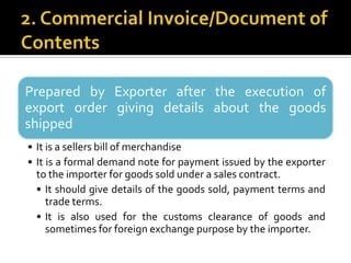 Prepared by Exporter after the execution of
export order giving details about the goods
shipped
• It is a sellers bill of merchandise
• It is a formal demand note for payment issued by the exporter
to the importer for goods sold under a sales contract.
• It should give details of the goods sold, payment terms and
trade terms.
• It is also used for the customs clearance of goods and
sometimes for foreign exchange purpose by the importer.

 