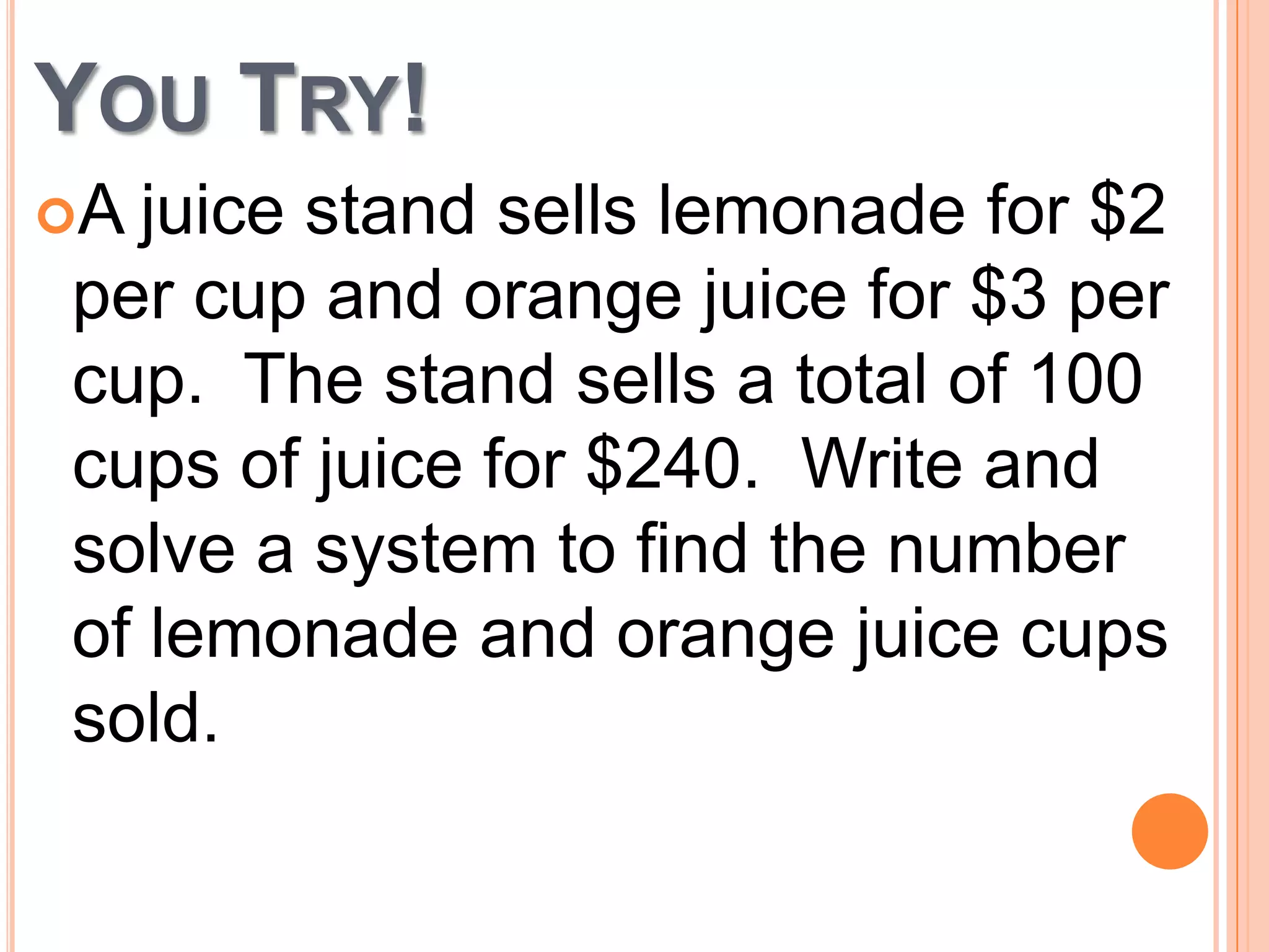 YOU TRY!
A
juice stand sells lemonade for $2
per cup and orange juice for $3 per
cup. The stand sells a total of 100
cups of juice for $240. Write and
solve a system to find the number
of lemonade and orange juice cups
sold.