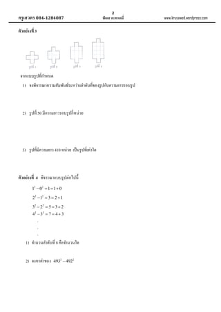 ครูเสวตร 084-1284087

2

พีเอส อะคาเดมี่

ตัวอย่ างที่ 3

จากแบบรู ปที่กาหนด
1) จงพิจารณาความสัมพันธ์ระหว่างลาดับที่ของรู ปกับความยาวรอบรู ป

2) รู ปที่ 50 มีความยาวรอบรู ปกี่หน่วย

3) รู ปที่มีความยาว 410 หน่วย เป็ นรู ปที่เท่าใด

ตัวอย่ างที่ 4 พิจารณาแบบรู ปต่อไปนี้
12  02  1  1  0
22  12  3  2  1
32  22  5  3  2
42  32  7  4  3
.
.
.

1) จานวนลาดับที่ 8 คือจานวนใด
2) จงหาค่าของ

4932  4922

www.krusawed.wordpress.com

 