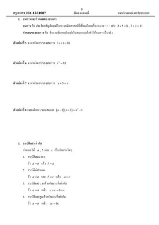 3

ครูเสวตร 084-1284087

พีเอส อะคาเดมี่

www.krusawed.wordpress.com

2. สมการและคาตอบของสมการ
สมการ คือ ประโยคสัญลักษณ์ในทางคณิ ตศาสตร์ที่เชื่อมด้วยเครื่ องหมาย ‘ = ’ เช่น
คาตอบของสมการ คือ จานวนที่แทนตัวแปรในสมการแล้วทาให้สมการเป็ นจริ ง
ตัวอย่ างที่ 5 จงหาคาตอบของสมการ

3x  1  10

ตัวอย่ างที่ 6 จงหาคาตอบของสมการ

x 2  81

ตัวอย่ างที่ 7 จงหาคาตอบของสมการ

x5  x

ตัวอย่ างที่ 8 จงหาคาตอบของสมการ  n 1 n  1  n2  1

3. สมบัติการเท่ ากัน
กาหนดให้

a,b

และ

c

เป็ นจานวนใดๆ

1. สมบัติสมมาตร
ถ้า

ab

แล้ว

ba

2. สมบัติถ่ายทอด
ถ้า

ab

และ

bc

แล้ว

ac

3. สมบัติการบวกด้วยจานวนที่เท่ากัน
ถ้า

ab

แล้ว

ac bc

4. สมบัติการคูณด้วยจานวนที่เท่ากัน
ถ้า

ab

แล้ว

ac  bc

3  5  8 , 7  x  11

 