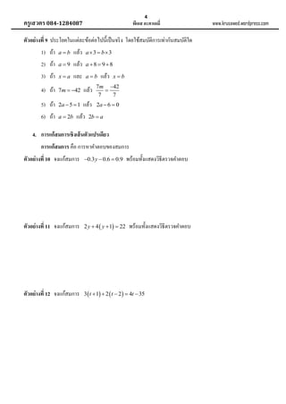 4

ครูเสวตร 084-1284087

พีเอส อะคาเดมี่

ตัวอย่ างที่ 9 ประโยคในแต่ละข้อต่อไปนี้เป็ นจริ ง โดยใช้สมบัติการเท่ากันสมบัติใด
1) ถ้า

ab

แล้ว

a3  b3

2) ถ้า

a9

แล้ว

a 8  98

3) ถ้า

xa

และ

ab

4) ถ้า

7m  42

แล้ว

7m 42

7
7

5) ถ้า

2a  5  1

แล้ว

2a  6  0

6) ถ้า

a  2b

แล้ว

แล้ว

xb

2b  a

4. การแก้ สมการเชิงเส้ นตัวแปรเดียว
การแก้ สมการ คือ การหาคาตอบของสมการ
ตัวอย่ างที่ 10 จงแก้สมการ

0.3 y  0.6  0.9

พร้อมทั้งแสดงวิธีตรวจคาตอบ

ตัวอย่ างที่ 11 จงแก้สมการ

2 y  4  y  1  22

ตัวอย่ างที่ 12 จงแก้สมการ

3  t  1  2  t  2   4t  35

พร้อมทั้งแสดงวิธีตรวจคาตอบ

www.krusawed.wordpress.com

 