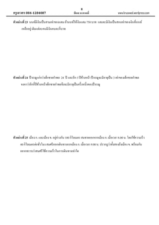 ครูเสวตร 084-1284087

8

พีเอส อะคาเดมี่

www.krusawed.wordpress.com

ตัวอย่ างที่ 23 นนท์มีเงินเป็ นสามเท่าของแฮม ถ้านนท์ให้เงินแฮม 750 บาท แฮมจะมีเงินเป็ นสองเท่าของเงินที่นนท์
เหลืออยู่ เดิมแต่ละคนมีเงินคนละกี่บาท

ตัวอย่ างที่ 24 ป้ าเรณูแก่กว่าเด็กชายกาพล 24 ปี และอีก 3 ปี ข้างหน้า ป้ าเรณูจะมีอายุเป็ น 3 เท่าของเด็กชายกาพล
จงหาว่าอีกกี่ปีข้างหน้าเด็กชายกาพลจึงจะมีอายุเป็ นครึ่ งหนึ่งของป้ าเรณู

่
ตัวอย่ างที่ 25 เมือง ก. และเมือง ข. อยูห่างกัน 100 กิโลเมตร สมชายออกจากเมือง ก. เมื่อเวลา 8.00 น. โดยใช้ความเร็ว
40 กิโลเมตรต่อชัวโมง สมศรี ออกเดินทางจากเมือง ก. เมื่อเวลา 9.00 น. ปรากฏว่าทั้งสองถึงเมือง ข. พร้อมกัน
่
อยากทราบว่าสมศรี ใช้ความเร็ วในการเดินทางเท่าใด

 
