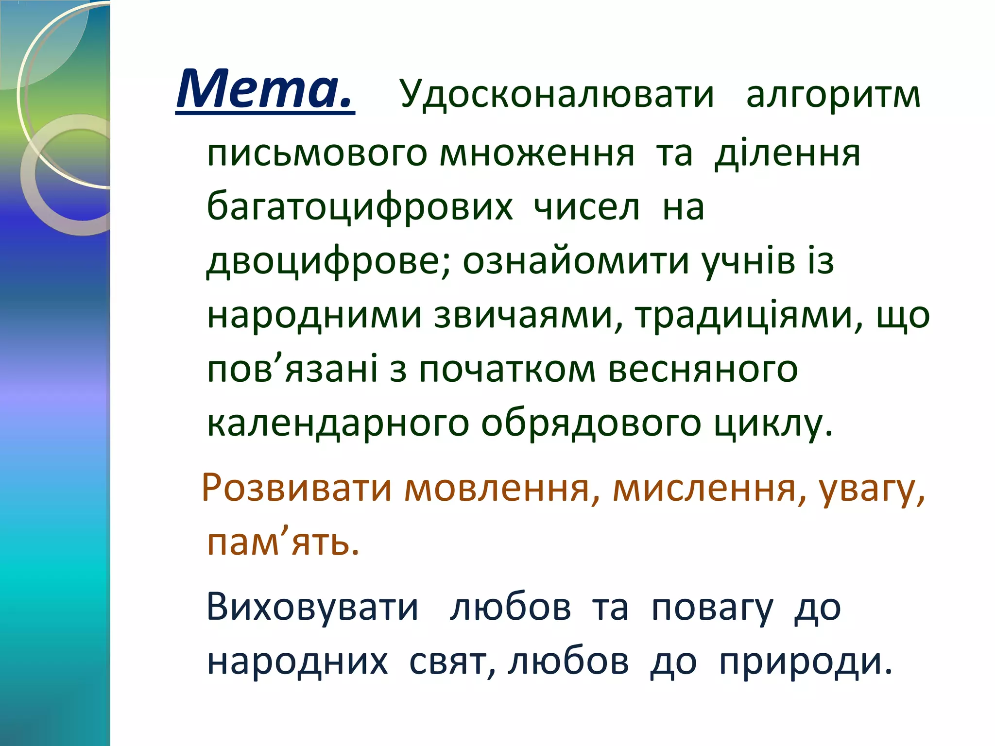 Мета.

Удосконалювати алгоритм
письмового множення та ділення
багатоцифрових чисел на
двоцифрове; ознайомити учнів із
народними звичаями, традиціями, що
пов’язані з початком весняного
календарного обрядового циклу.
Розвивати мовлення, мислення, увагу,
пам’ять.
Виховувати любов та повагу до
народних свят, любов до природи.

 