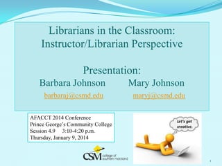 Librarians in the Classroom:
Instructor/Librarian Perspective
Presentation:
Barbara Johnson

Mary Johnson

barbaraj@csmd.edu

maryj@csmd.edu

AFACCT 2014 Conference
Prince George’s Community College
Session 4.9 3:10-4:20 p.m.
Thursday, January 9, 2014

1

 