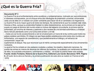 ¿Qué es la Guerra Fría?
Documento Nº 3
La Guerra Fría es el enfrentamiento entre soviéticos y norteamericanos, motivado por sus ambiciones
e intereses contrapuestos, por el choque entre dos ideologías de pretensión universal, encarnadas
cada una de ellas en un estado con poder suficiente para hacer de él un candidato a la hegemonía.
La Guerra Fría es la mayor guerra de todos los tiempos. No ciertamente la que ha costado más vidas,
Gracias a Dios, aunque su pretendida frialdad no debe deslumbrarnos, es la primera en la que se ha
puesto en juego el dominio del mundo entero e incluso del espacio circundante, la primera que ha
enfrentado, por encima de interese y pasiones a dos recetas de una bondad automática y universal.
Sería ridículo plantearla como una lucha entre el bien y el mal.
...Cada uno se ha ido acostumbrando a ver en el adversario un fuera de la ley contra quien todos los
golpes estaban permitidos. El milagro es que haya podido establecerse entre estos dos mundos así
enfrentados, una especie de coexistencia y que paulatinamente el diálogo y el esfuerzo de
comprensión, hayan ido
suplantando al ataque. Hay que reconocer que el mérito corresponde especialmente a los armamentos
nucleares.
La guerra fría ha cortado en dos pedazos ciudades y países, ha creado y destruido naciones, ha
puesto las armas en manos de decenas de millones de hombres, ha acabado con centenares de miles
de ellos, ha suscitado entusiasmo, sufrimientos y miedos... sin duda no podría haber sido evitada.
Fuente: Andre Fontaine, Historia de la Guerra Fría, Editorial Luis Caralt, Barcelona 1970. Página
8. (El autor de la obra es francés y la primera publicación de esta obra se realizó en Francia el año
1970)

 