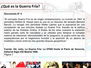 ¿Qué es la Guerra Fría?
Documento N° 4
“El concepto Guerra Fría es de origen norteamericano. Lo inventó en 1947 el
periodista Herbert B. Swope para su uso en un discurso del senador Barnard
Baruch. Lo recogió otro periodista Walter Lipman que lo popularizó en una
recopilación de sus artículos titulada La Guerra Fría. Estudio de la política
exterior de los Estados Unidos. A finales de los años cuarenta la expresión
había ganado carta de naturaleza y se utilizaba para designar al complejo
sistema de relaciones internacionales de la posguerra, la pugna entre las dos
superpotencias por la hegemonía mundial y la aparición de un abismo de
hostilidad y temor entre los dos grandes bloques geopolíticos”

Fuente: Gil, Julio, La Guerra Fría: La OTAN frente al Pacto de Varsovia,
Editorial Siglo XXI Madrid 1998.
Página 7

 