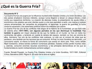 ¿Qué es la Guerra Fría?
Documento Nº 5
“La Guerra fría fue una pugna por la influencia mundial entre Estados Unidos y la Unión Soviética. Los
dos países emplearon diversos métodos, aunque nunca llegaron a lanzar un ataque directo y total
contra sus respectivos territorios. La creación de alianzas rivales, la presentación de ayuda militar y
económica a los estados que eran clientes suyos y a los que aspiraban a serlo, una masiva y costosa
carrera armamentista, las campañas de propaganda, el espionaje, la guerra de guerrillas, la lucha
contra la subversión y los asesinatos políticos fueron los métodos que usaron.
La Guerra Fría fue uno de los conflictos más largos de la historia de la humanidad, ya que duró más
de setenta años (1917-1991), con algunos períodos en los que disminuyó la hostilidad. Fue
también la guerra con mayor alcance de las que ha habido en el mundo: se hizo en todos los
continentes del globo, y teniendo en cuenta la carrera del espacio, también se hizo por encima de
ellos. Asimismo, fue uno de los conflictos más costosos, no sólo por el número de vidas que se
perdieron, sino también por los recursos que se consumió. Al final, la unión Soviética se derrumbó, y el
comunismo expiró, al menos la forma de comunismo que existía en dicho país. Pero, como señala
Mijaíl Gorbachov, ambos bandos sufrieron numerosas pérdidas. Estados Unidos perdió muchas vidas
y, además, consumió enormes recursos económicos, y los principios democráticos en los que se
fundamentaba la nación norteamericana corrieron peligro”.
Fuente: Ronald Powaski, La Guerra Fría, Estados Unidos y la Unión Soviética, 1917-1991, Editorial
Crítica, Barcelona 2000. Página 9. (El autor de la obra es inglés)

 